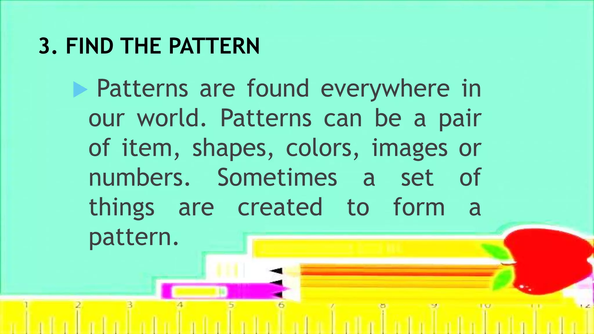 3. FIND THE PATTERN
 Patterns are found everywhere in
our world. Patterns can be a pair
of item, shapes, colors, images or
numbers. Sometimes a set of
things are created to form a
pattern.
 