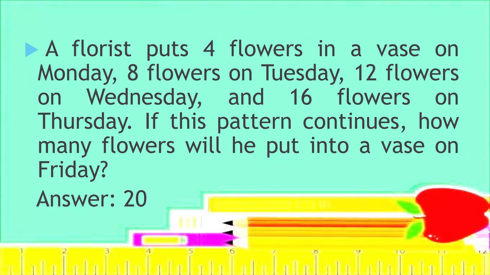 Example:
 A florist puts 4 flowers in a vase on
Monday, 8 flowers on Tuesday, 12 flowers
on Wednesday, and 16 flowers on
Thursday. If this pattern continues, how
many flowers will he put into a vase on
Friday?
Answer: 20
 