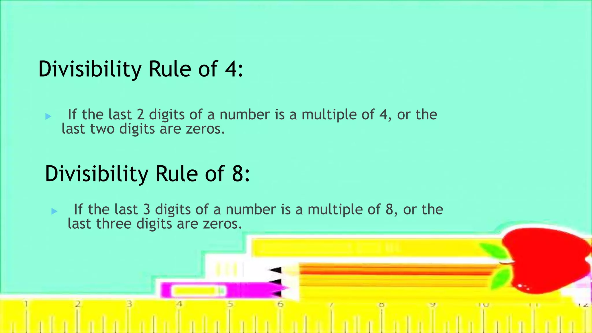Divisibility Rule of 4:
 If the last 3 digits of a number is a multiple of 8, or the
last three digits are zeros.
Divisibility Rule of 8:
 If the last 2 digits of a number is a multiple of 4, or the
last two digits are zeros.
 