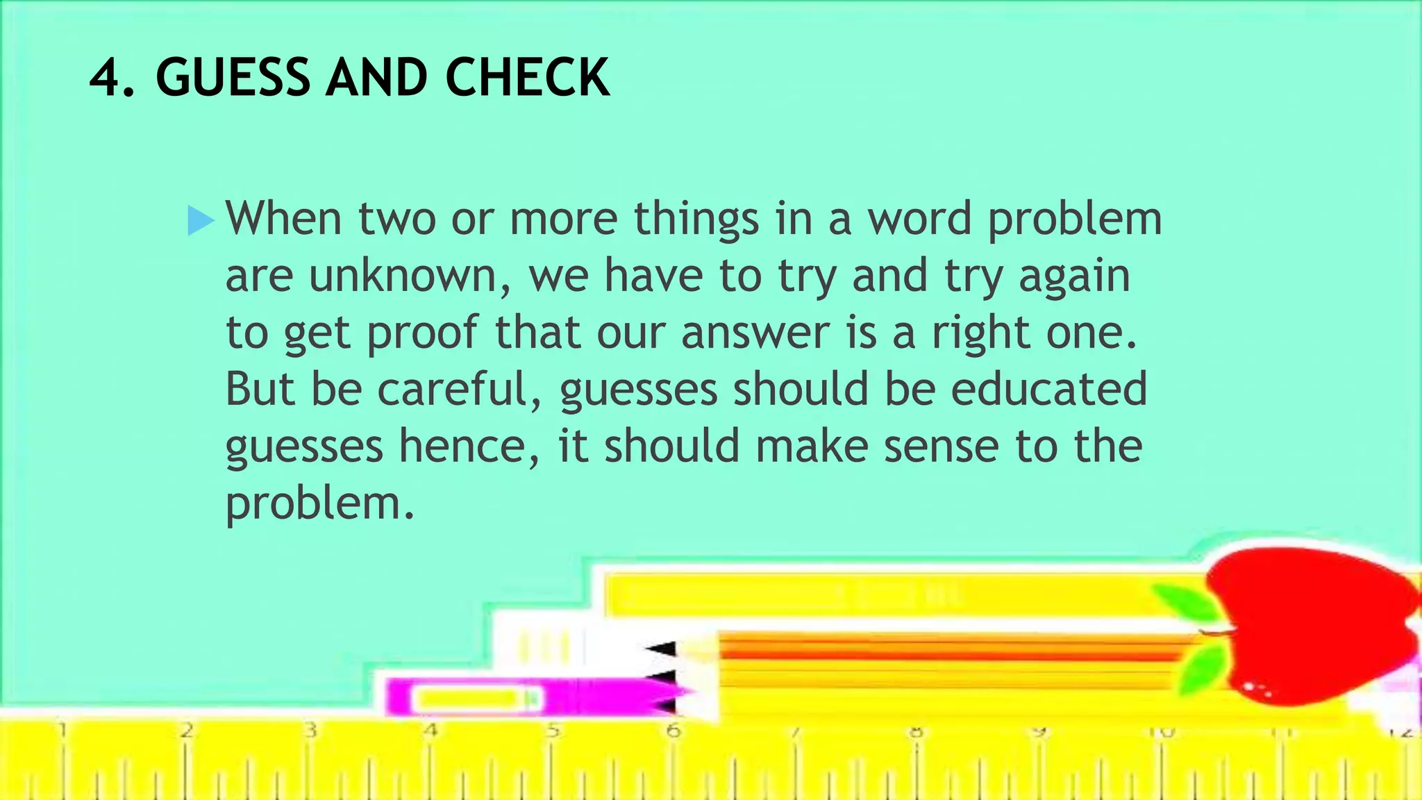 4. GUESS AND CHECK
 When two or more things in a word problem
are unknown, we have to try and try again
to get proof that our answer is a right one.
But be careful, guesses should be educated
guesses hence, it should make sense to the
problem.
 