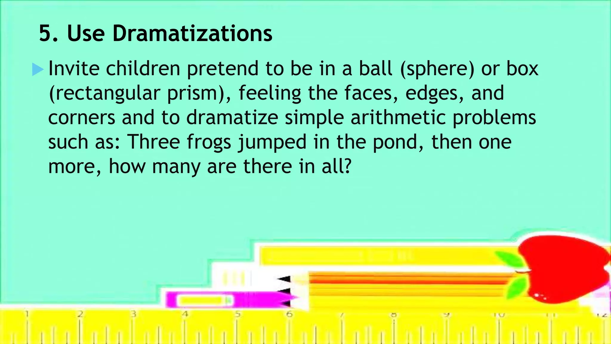 5. Use Dramatizations
 Invite children pretend to be in a ball (sphere) or box
(rectangular prism), feeling the faces, edges, and
corners and to dramatize simple arithmetic problems
such as: Three frogs jumped in the pond, then one
more, how many are there in all?
 