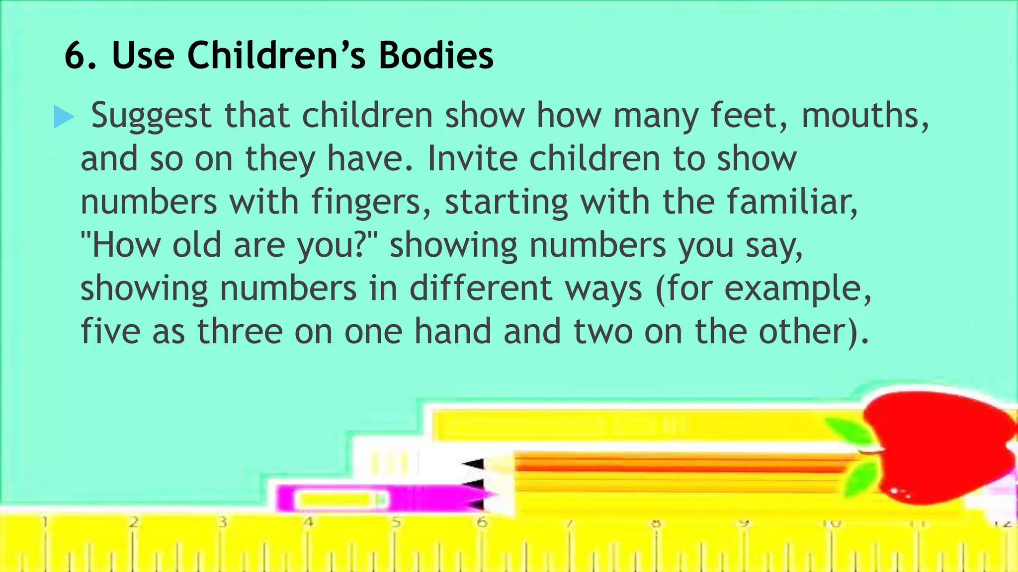 6. Use Children’s Bodies
 Suggest that children show how many feet, mouths,
and so on they have. Invite children to show
numbers with fingers, starting with the familiar,
"How old are you?" showing numbers you say,
showing numbers in different ways (for example,
five as three on one hand and two on the other).
 