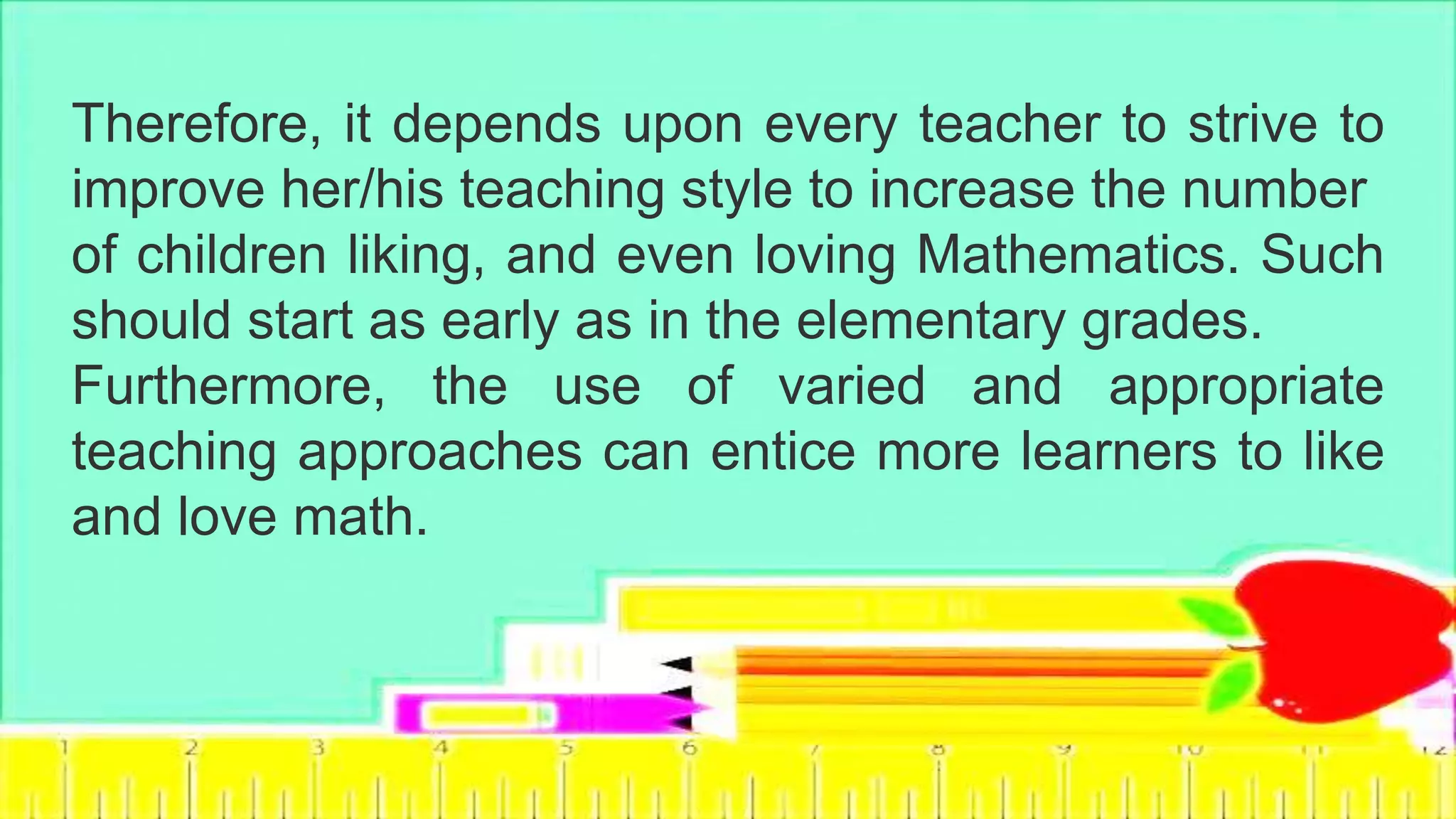 Therefore, it depends upon every teacher to strive to
improve her/his teaching style to increase the number
of children liking, and even loving Mathematics. Such
should start as early as in the elementary grades.
Furthermore, the use of varied and appropriate
teaching approaches can entice more learners to like
and love math.
 