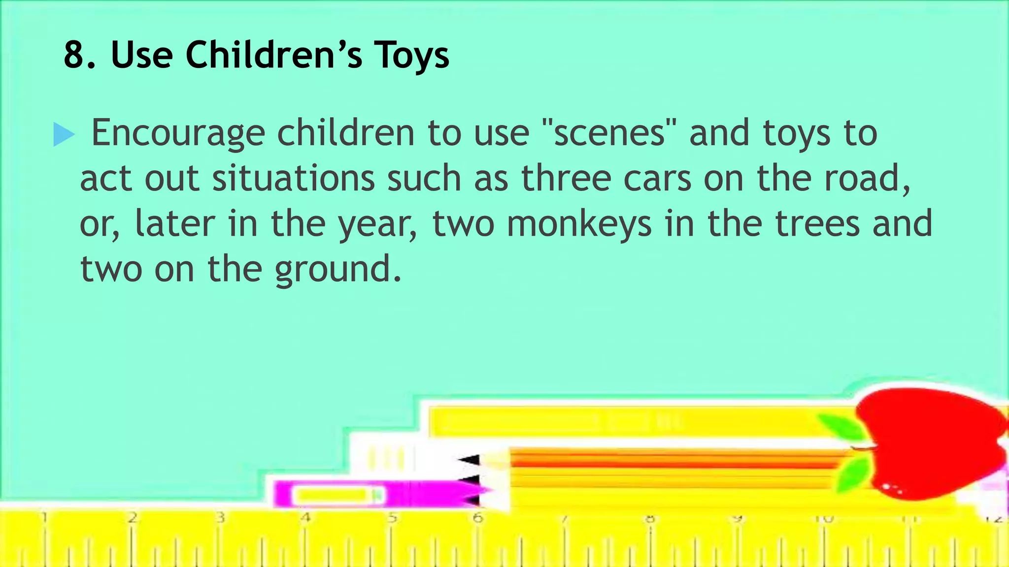 8. Use Children’s Toys
 Encourage children to use "scenes" and toys to
act out situations such as three cars on the road,
or, later in the year, two monkeys in the trees and
two on the ground.
 
