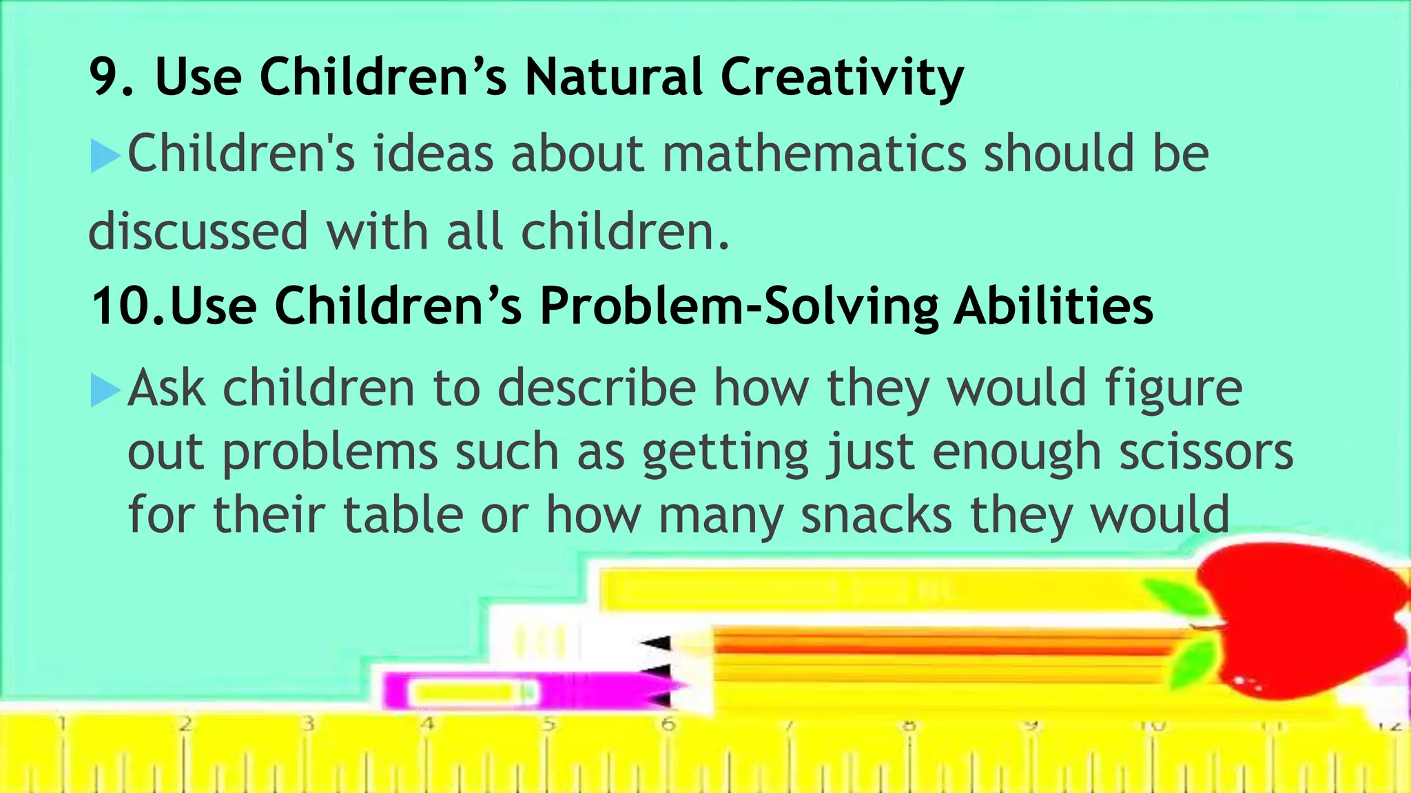 9. Use Children’s Natural Creativity
Children's ideas about mathematics should be
discussed with all children.
Ask children to describe how they would figure
out problems such as getting just enough scissors
for their table or how many snacks they would
10.Use Children’s Problem-Solving Abilities
 