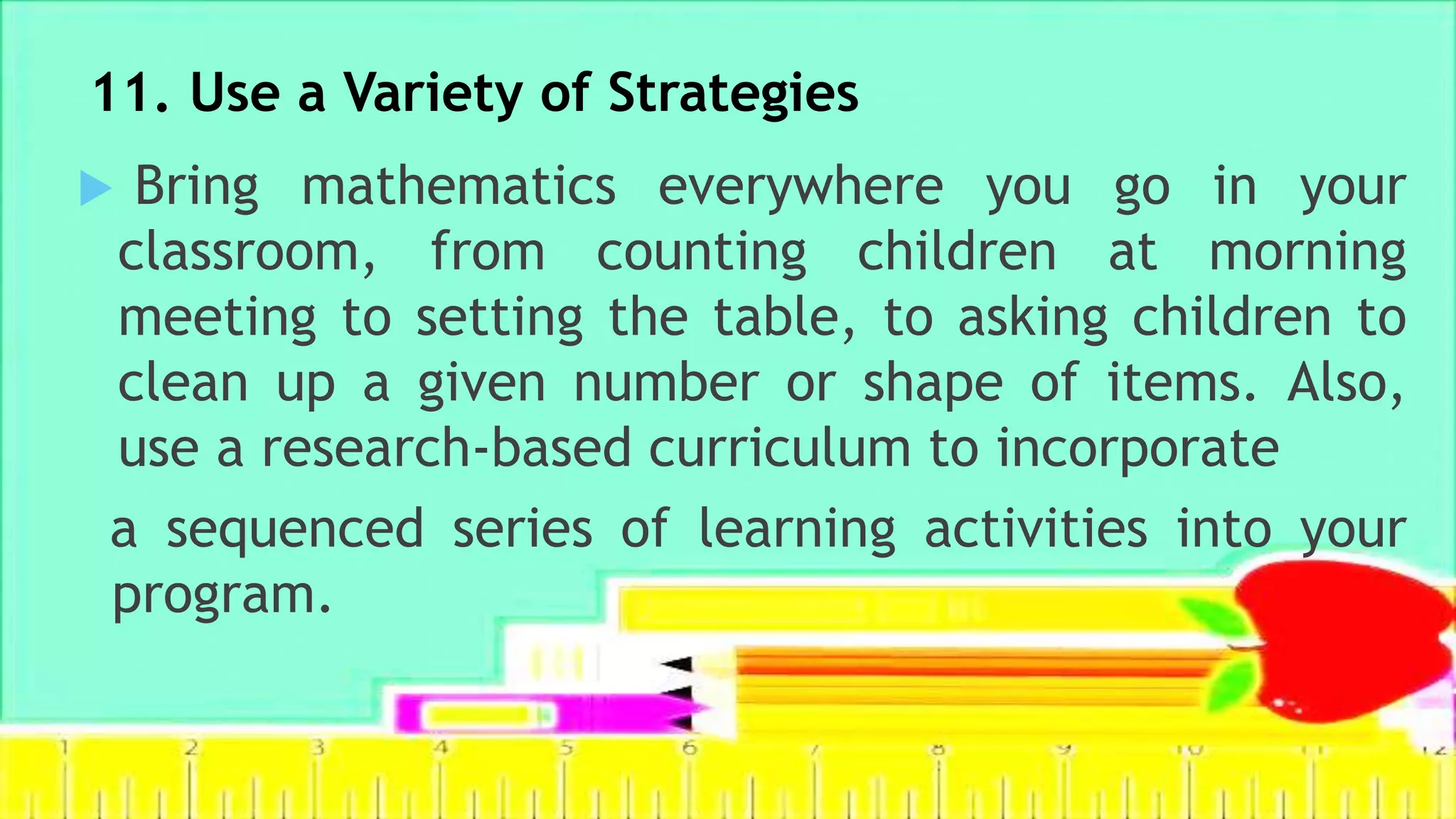11. Use a Variety of Strategies
 Bring mathematics everywhere you go in your
classroom, from counting children at morning
meeting to setting the table, to asking children to
clean up a given number or shape of items. Also,
use a research-based curriculum to incorporate
a sequenced series of learning activities into your
program.
 
