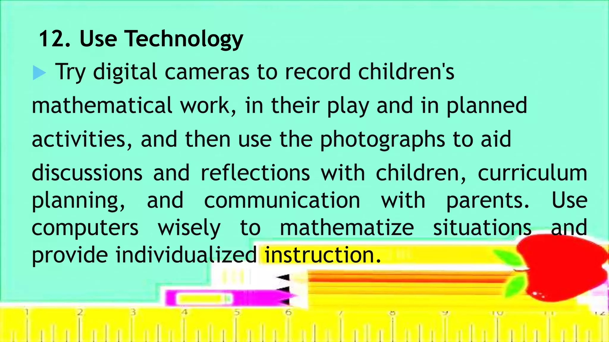 12. Use Technology
 Try digital cameras to record children's
mathematical work, in their play and in planned
activities, and then use the photographs to aid
discussions and reflections with children, curriculum
planning, and communication with parents. Use
computers wisely to mathematize situations and
provide individualized instruction.
 