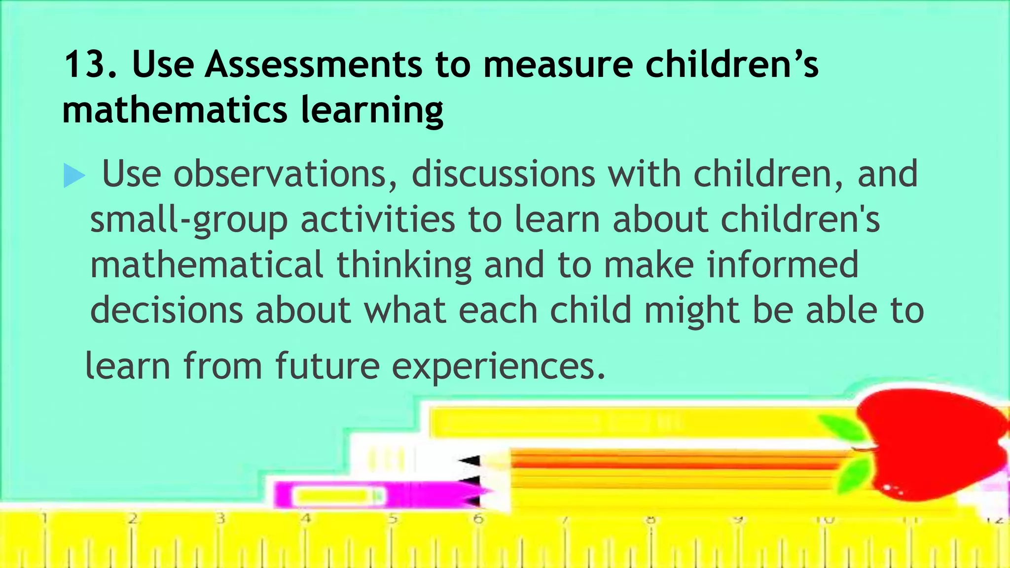 13. Use Assessments to measure children’s
mathematics learning
 Use observations, discussions with children, and
small-group activities to learn about children's
mathematical thinking and to make informed
decisions about what each child might be able to
learn from future experiences.
 