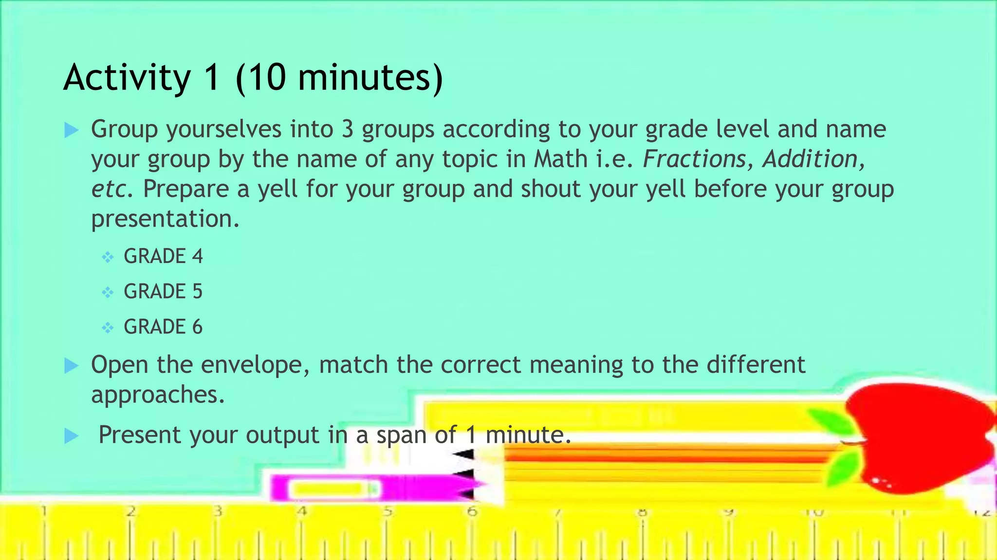 Activity 1 (10 minutes)
 Group yourselves into 3 groups according to your grade level and name
your group by the name of any topic in Math i.e. Fractions, Addition,
etc. Prepare a yell for your group and shout your yell before your group
presentation.
 GRADE 4
 GRADE 5
 GRADE 6
 Open the envelope, match the correct meaning to the different
approaches.
 Present your output in a span of 1 minute.
 