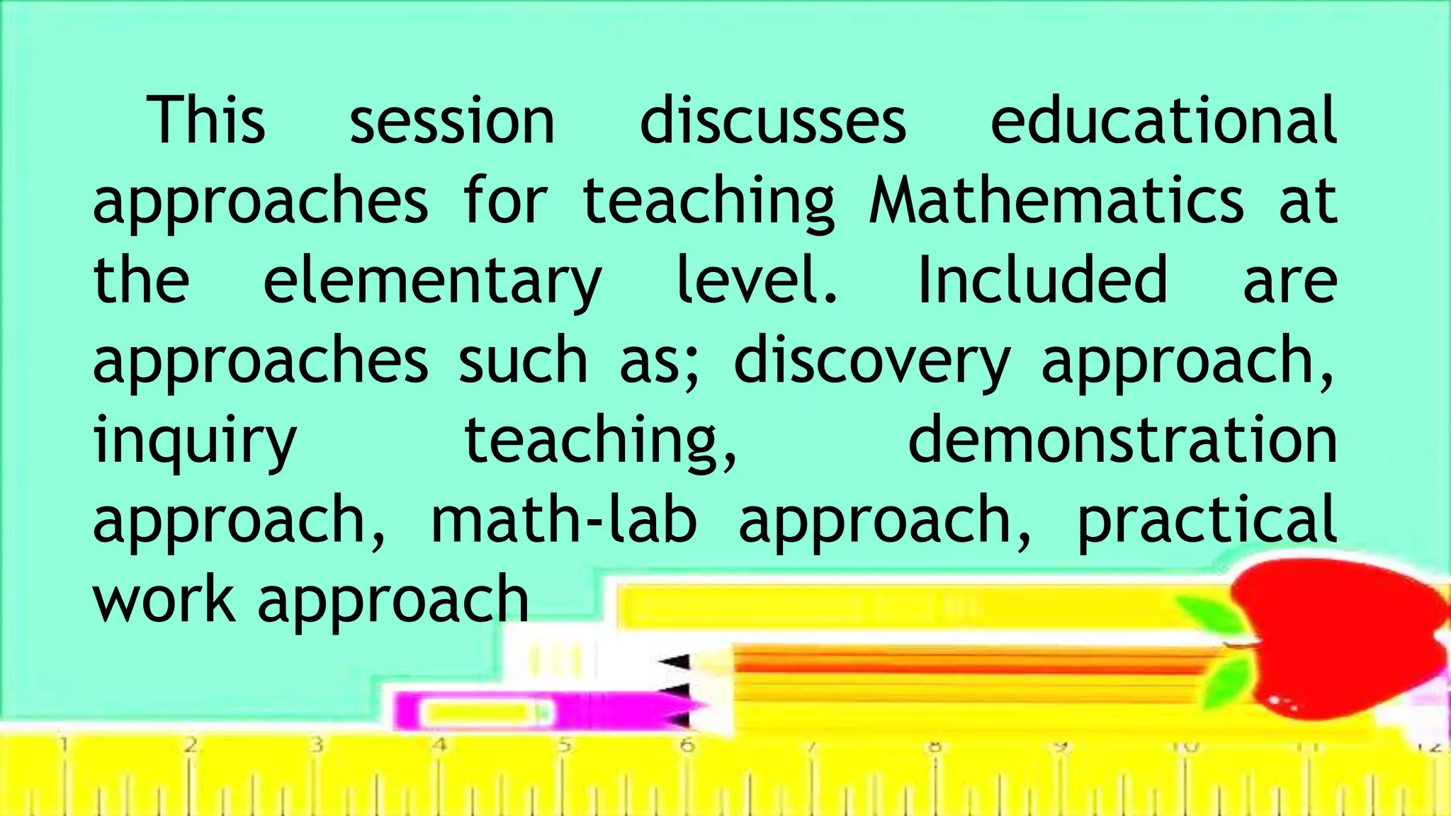 This session discusses educational
approaches for teaching Mathematics at
the elementary level. Included are
approaches such as; discovery approach,
inquiry teaching, demonstration
approach, math-lab approach, practical
work approach
 