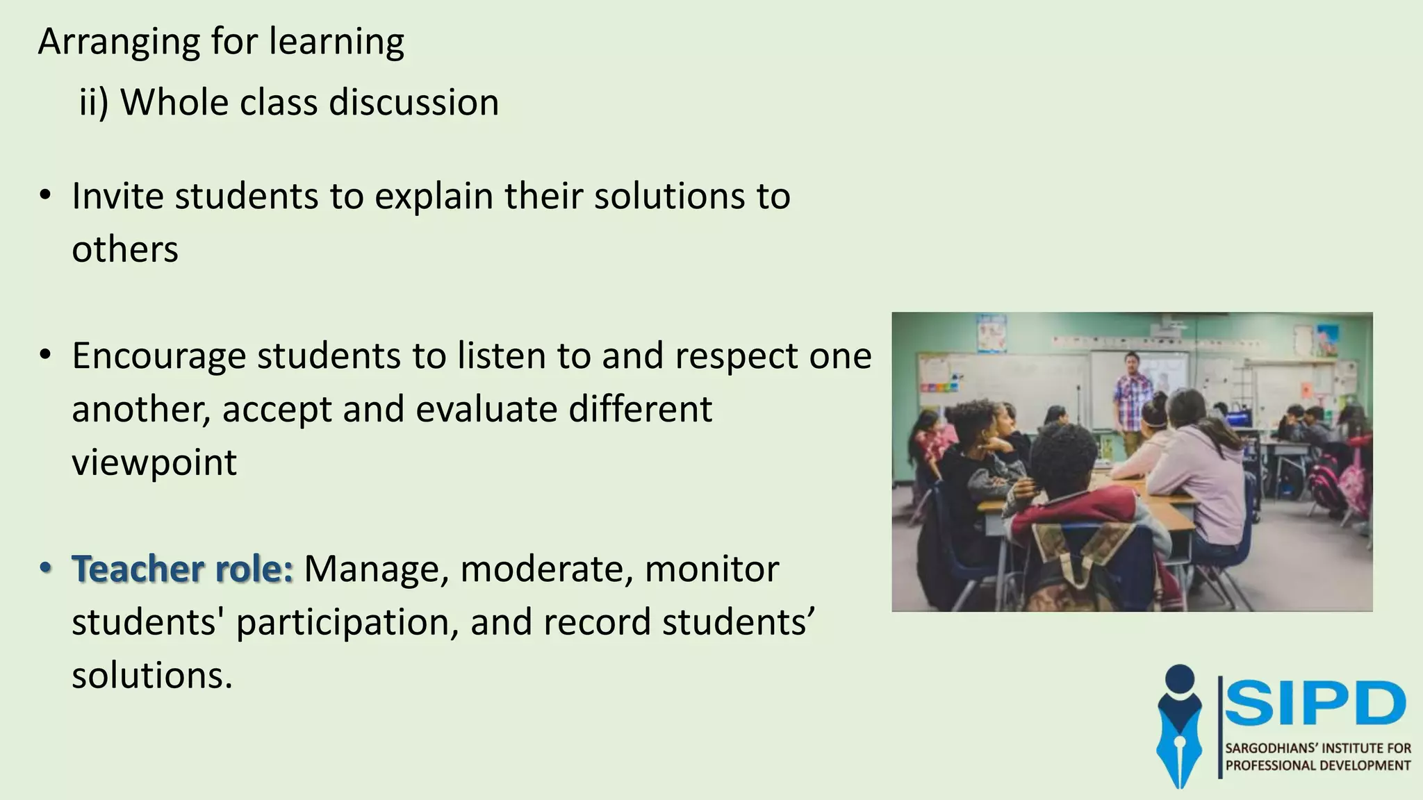 Arranging for learning
ii) Whole class discussion
• Invite students to explain their solutions to
others
• Encourage students to listen to and respect one
another, accept and evaluate different
viewpoint
• Teacher role: Manage, moderate, monitor
students' participation, and record students’
solutions.
 