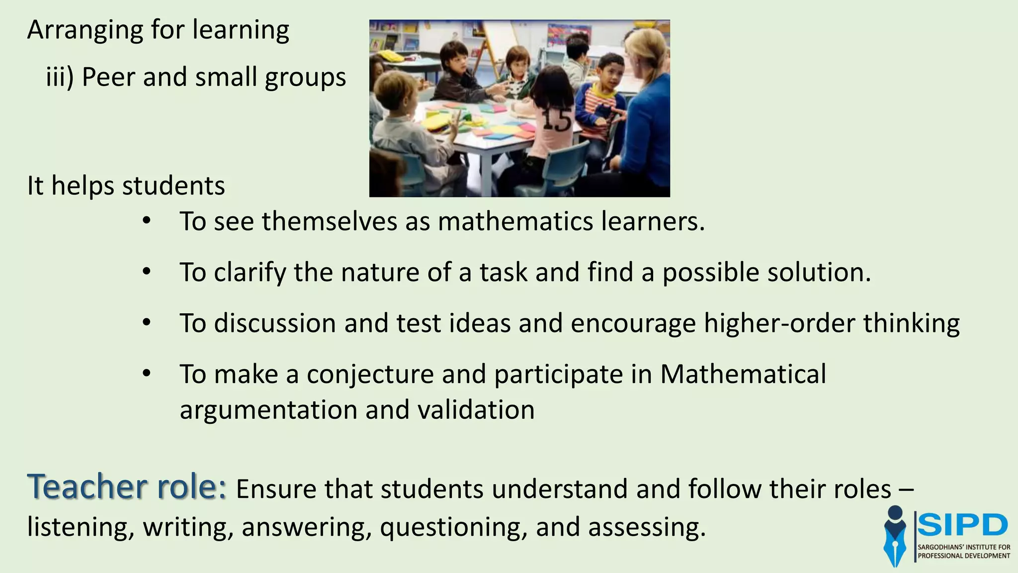 iii) Peer and small groups
Arranging for learning
It helps students
• To see themselves as mathematics learners.
• To clarify the nature of a task and find a possible solution.
• To discussion and test ideas and encourage higher-order thinking
• To make a conjecture and participate in Mathematical
argumentation and validation
Teacher role: Ensure that students understand and follow their roles –
listening, writing, answering, questioning, and assessing.
 