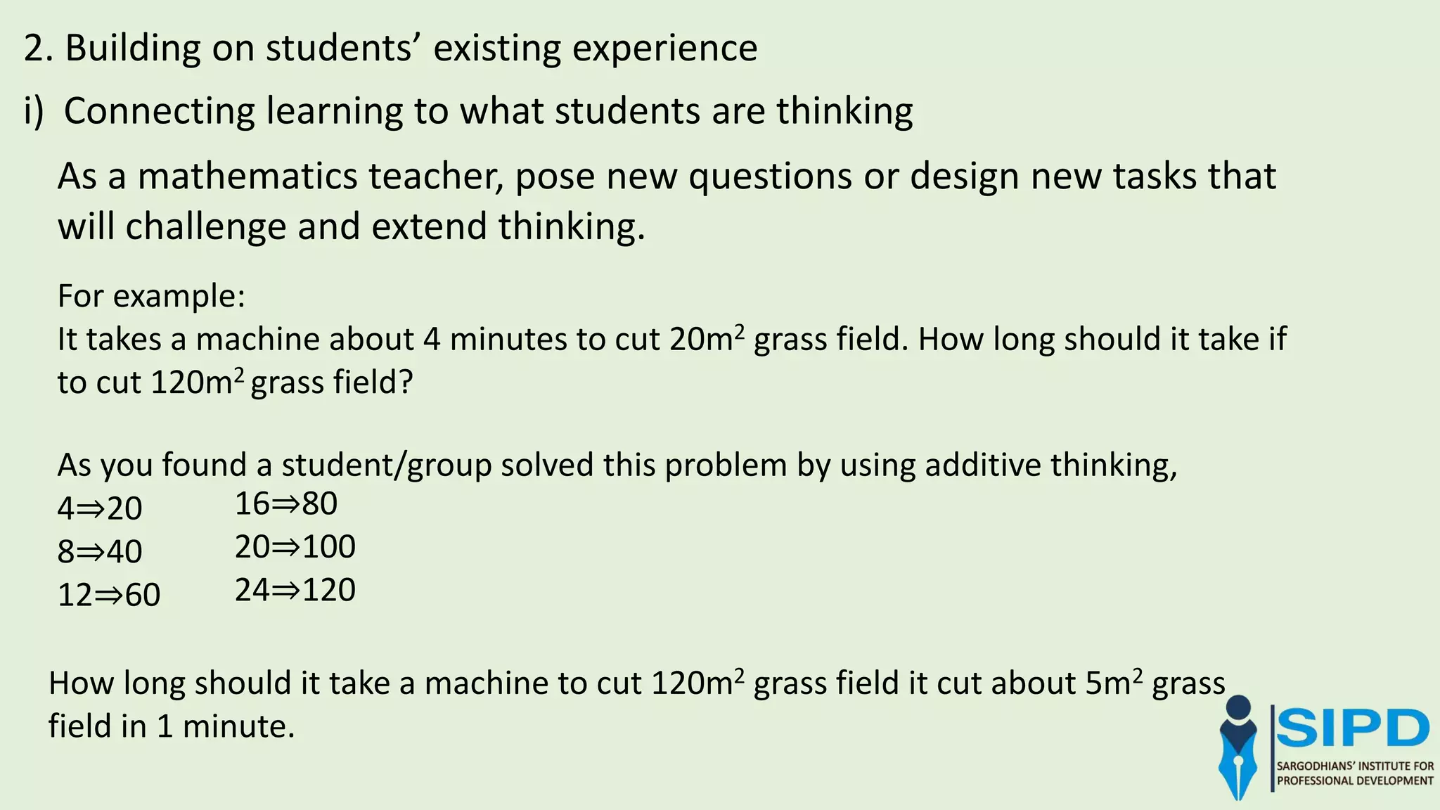 As a mathematics teacher, pose new questions or design new tasks that
will challenge and extend thinking.
2. Building on students’ existing experience
i) Connecting learning to what students are thinking
For example:
It takes a machine about 4 minutes to cut 20m2 grass field. How long should it take if
to cut 120m2 grass field?
As you found a student/group solved this problem by using additive thinking,
4⇒20
8⇒40
12⇒60
16⇒80
20⇒100
24⇒120
How long should it take a machine to cut 120m2 grass field it cut about 5m2 grass
field in 1 minute.
 
