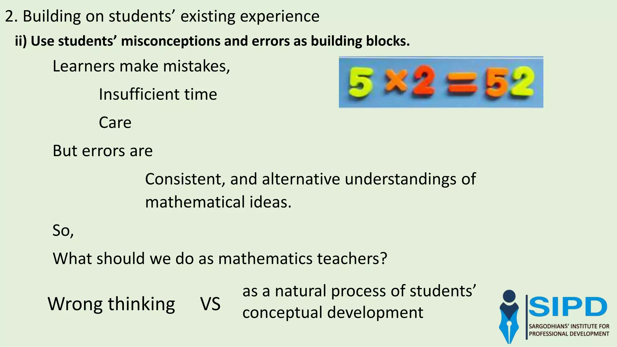 2. Building on students’ existing experience
ii) Use students’ misconceptions and errors as building blocks.
Learners make mistakes,
Insufficient time
Care
But errors are
Consistent, and alternative understandings of
mathematical ideas.
So,
What should we do as mathematics teachers?
Wrong thinking VS
as a natural process of students’
conceptual development
 