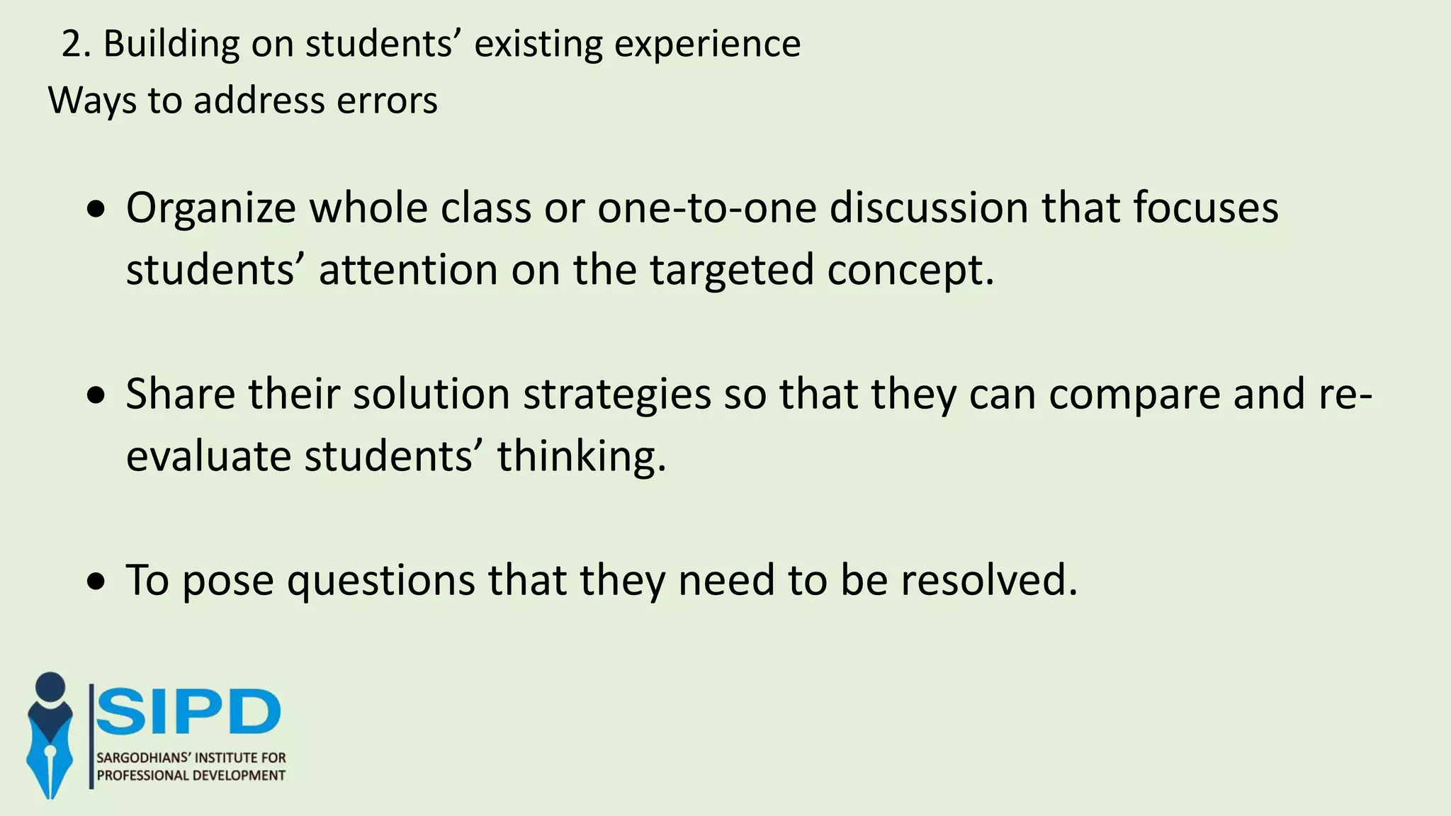 Ways to address errors
2. Building on students’ existing experience
 Organize whole class or one-to-one discussion that focuses
students’ attention on the targeted concept.
 Share their solution strategies so that they can compare and re-
evaluate students’ thinking.
 To pose questions that they need to be resolved.
 