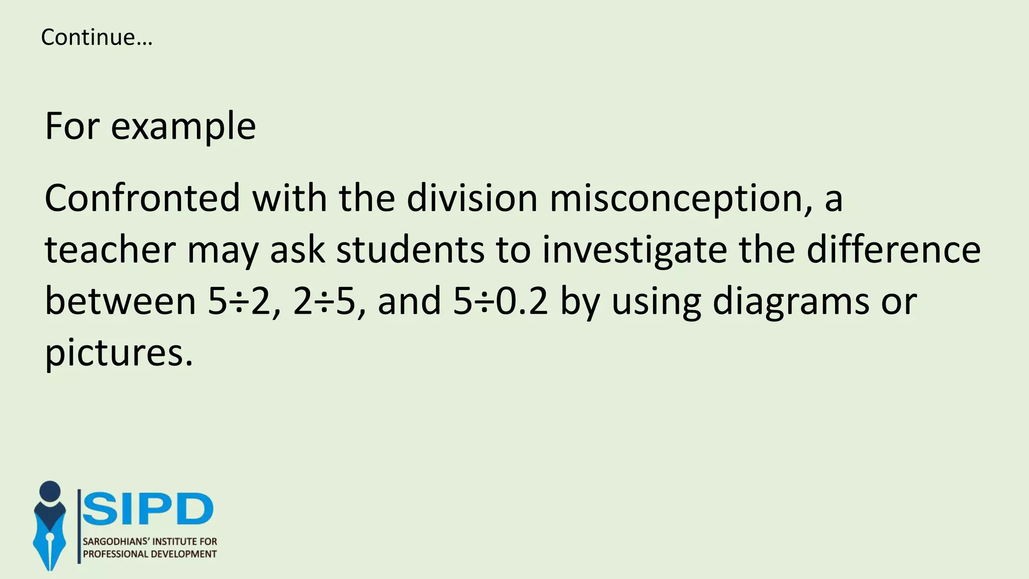 For example
Confronted with the division misconception, a
teacher may ask students to investigate the difference
between 5÷2, 2÷5, and 5÷0.2 by using diagrams or
pictures.
Continue…
 