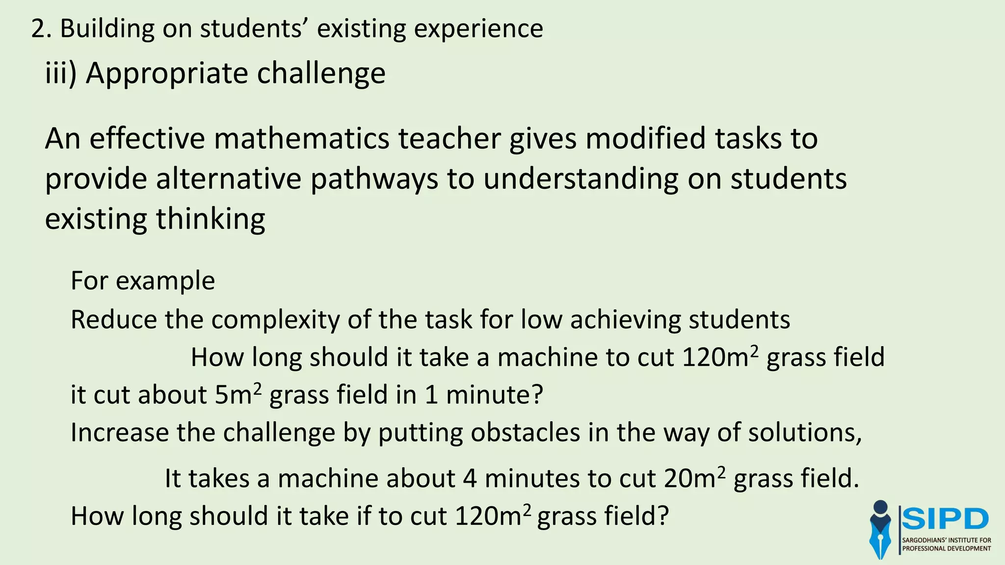 2. Building on students’ existing experience
iii) Appropriate challenge
For example
Reduce the complexity of the task for low achieving students
How long should it take a machine to cut 120m2 grass field
it cut about 5m2 grass field in 1 minute?
Increase the challenge by putting obstacles in the way of solutions,
It takes a machine about 4 minutes to cut 20m2 grass field.
How long should it take if to cut 120m2 grass field?
An effective mathematics teacher gives modified tasks to
provide alternative pathways to understanding on students
existing thinking
 