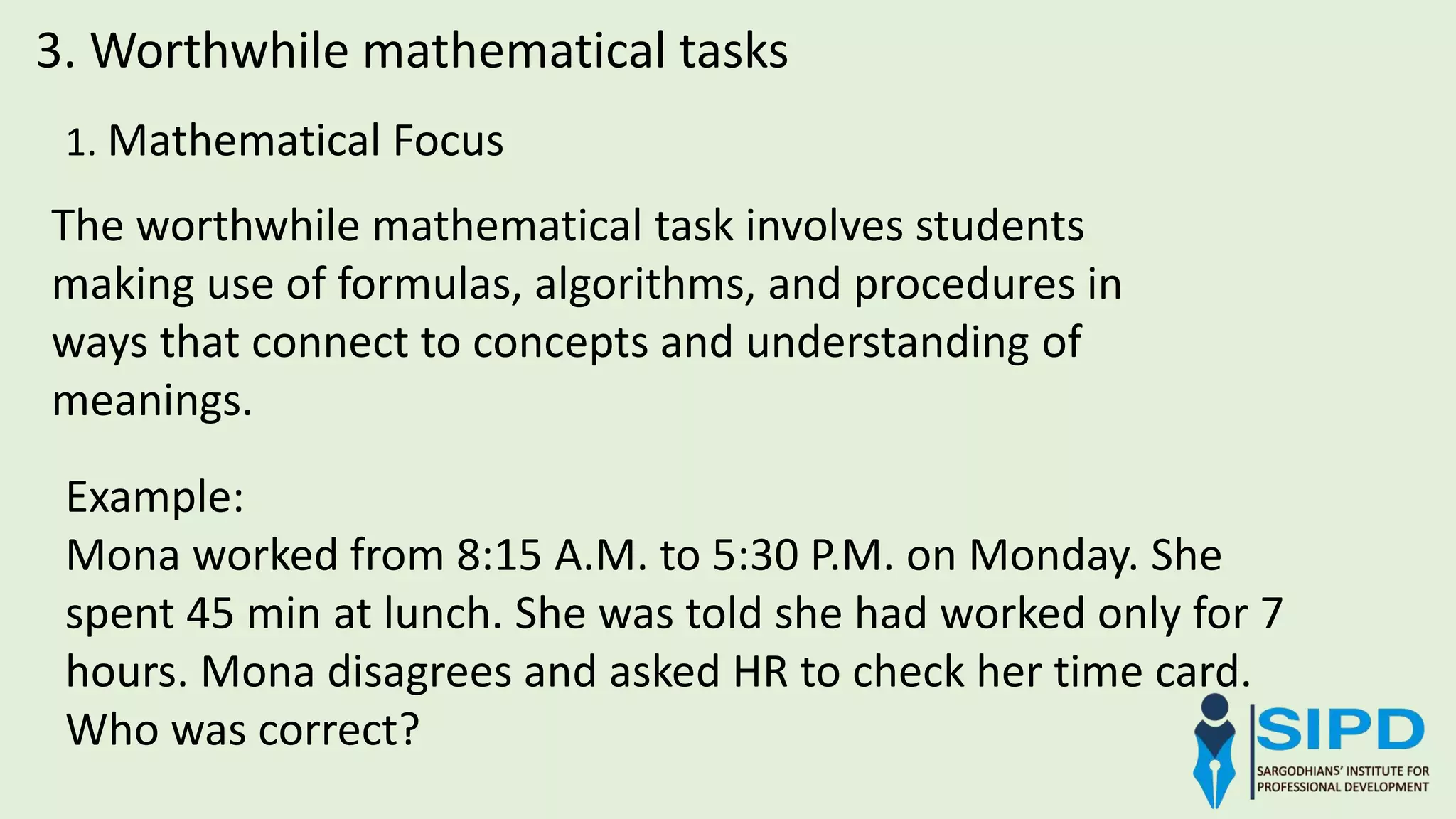 1. Mathematical Focus
3. Worthwhile mathematical tasks
The worthwhile mathematical task involves students
making use of formulas, algorithms, and procedures in
ways that connect to concepts and understanding of
meanings.
Example:
Mona worked from 8:15 A.M. to 5:30 P.M. on Monday. She
spent 45 min at lunch. She was told she had worked only for 7
hours. Mona disagrees and asked HR to check her time card.
Who was correct?
 