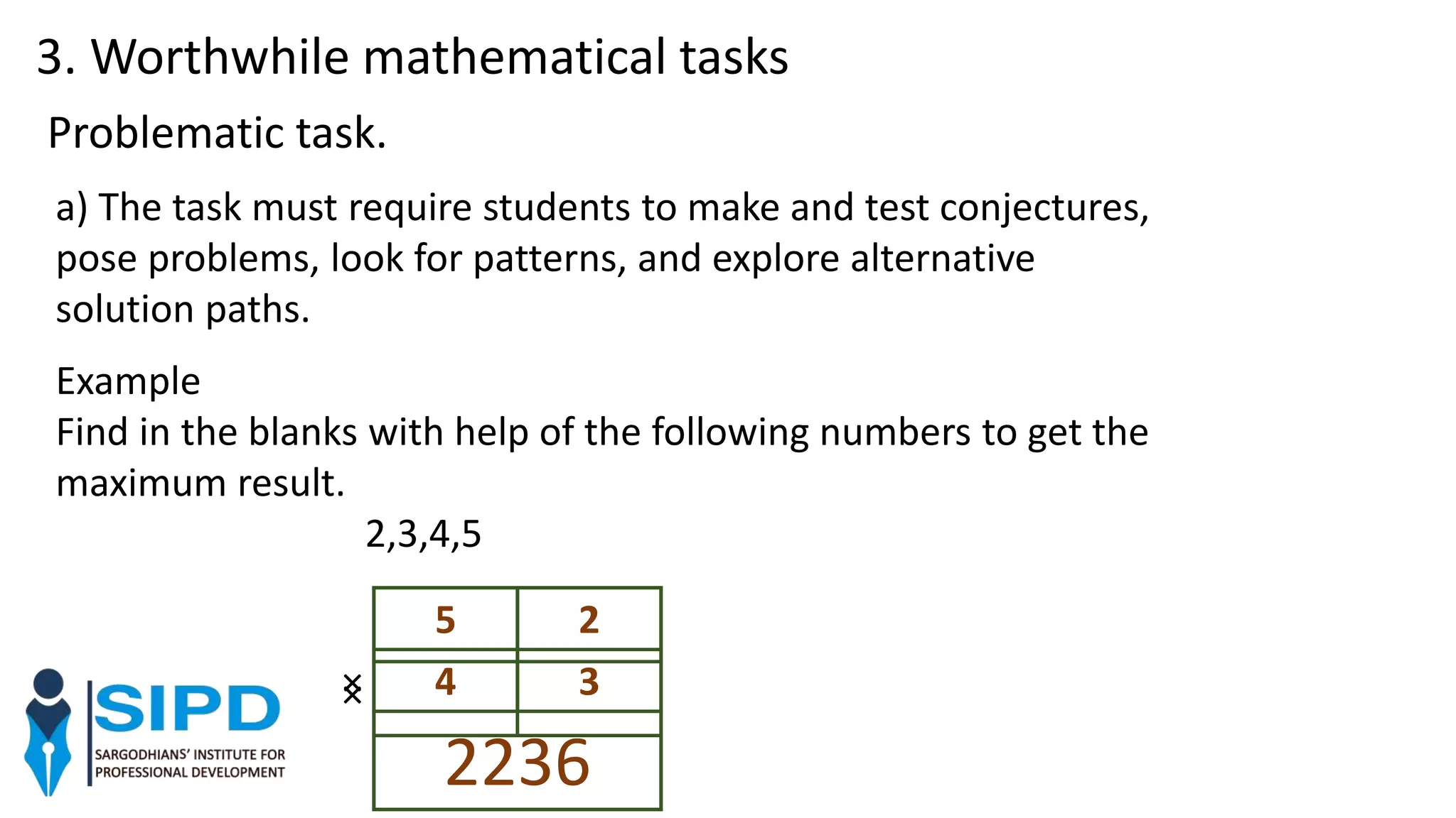 a) The task must require students to make and test conjectures,
pose problems, look for patterns, and explore alternative
solution paths.
Problematic task.
Example
Find in the blanks with help of the following numbers to get the
maximum result.
2,3,4,5
5 2
× 4 3
2236
×
3. Worthwhile mathematical tasks
 
