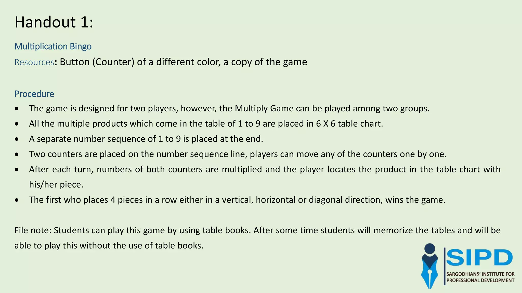 Multiplication Bingo
Resources: Button (Counter) of a different color, a copy of the game
Procedure
 The game is designed for two players, however, the Multiply Game can be played among two groups.
 All the multiple products which come in the table of 1 to 9 are placed in 6 X 6 table chart.
 A separate number sequence of 1 to 9 is placed at the end.
 Two counters are placed on the number sequence line, players can move any of the counters one by one.
 After each turn, numbers of both counters are multiplied and the player locates the product in the table chart with
his/her piece.
 The first who places 4 pieces in a row either in a vertical, horizontal or diagonal direction, wins the game.
File note: Students can play this game by using table books. After some time students will memorize the tables and will be
able to play this without the use of table books.
Handout 1:
 