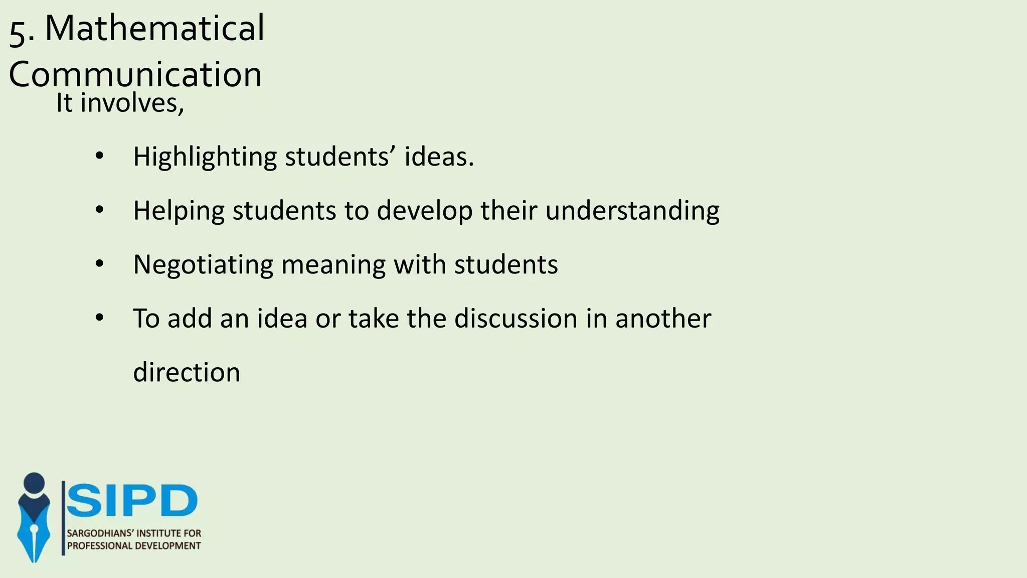 5. Mathematical
Communication
It involves,
• Highlighting students’ ideas.
• Helping students to develop their understanding
• Negotiating meaning with students
• To add an idea or take the discussion in another
direction
 