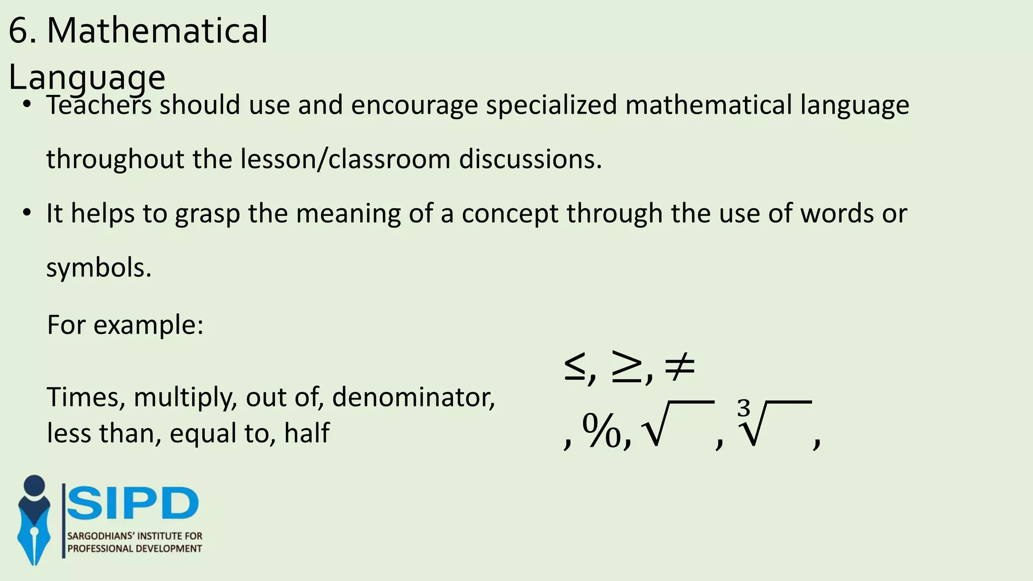 6. Mathematical
Language
For example:
Times, multiply, out of, denominator,
less than, equal to, half
• Teachers should use and encourage specialized mathematical language
throughout the lesson/classroom discussions.
• It helps to grasp the meaning of a concept through the use of words or
symbols.
≤, ≥, ≠
, %, ,
3
,
 