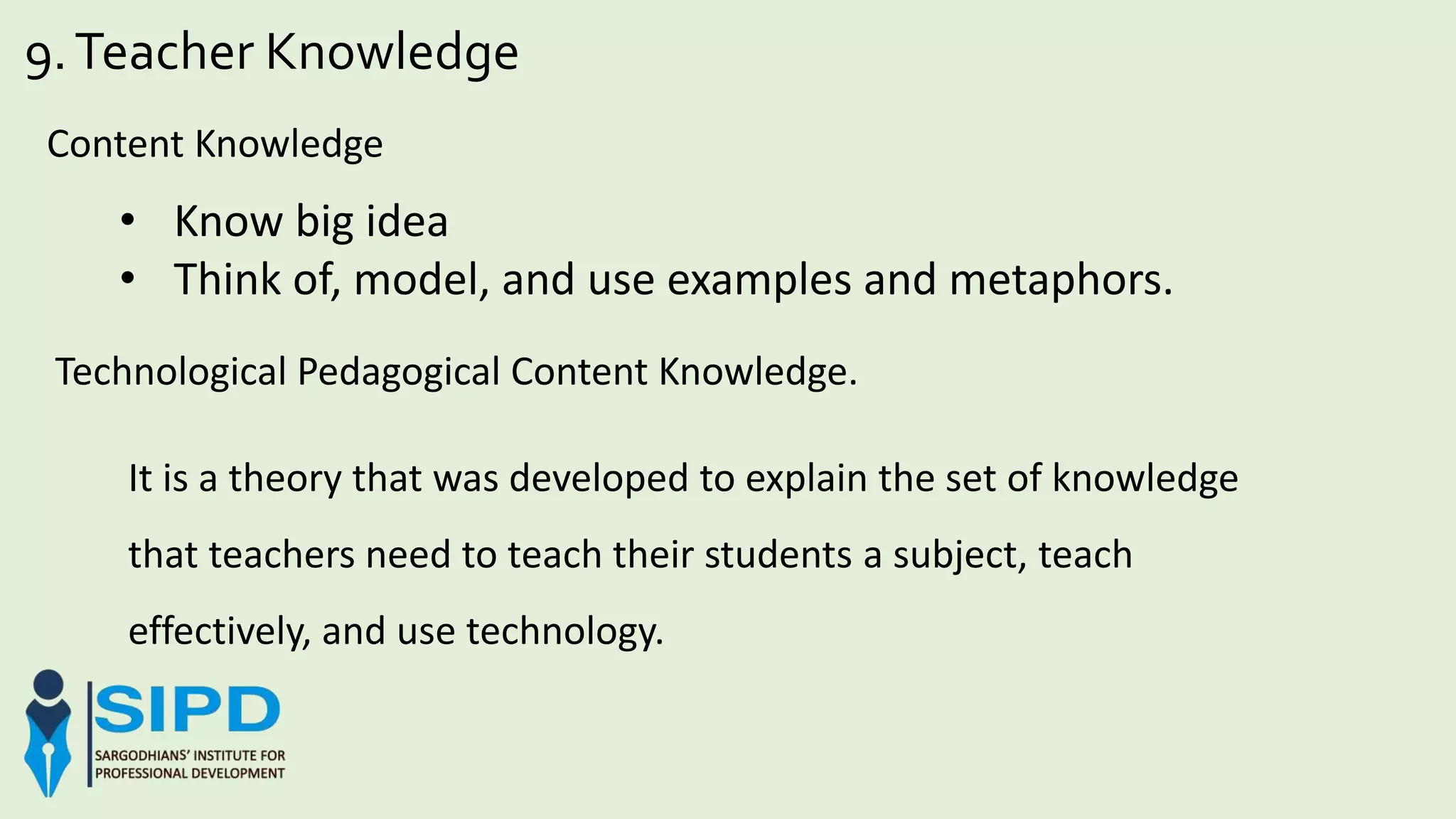 9.Teacher Knowledge
Content Knowledge
• Know big idea
• Think of, model, and use examples and metaphors.
Technological Pedagogical Content Knowledge.
It is a theory that was developed to explain the set of knowledge
that teachers need to teach their students a subject, teach
effectively, and use technology.
 