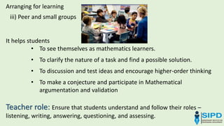 iii) Peer and small groups
Arranging for learning
It helps students
• To see themselves as mathematics learners.
• To clarify the nature of a task and find a possible solution.
• To discussion and test ideas and encourage higher-order thinking
• To make a conjecture and participate in Mathematical
argumentation and validation
Teacher role: Ensure that students understand and follow their roles –
listening, writing, answering, questioning, and assessing.
 