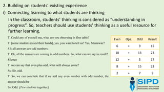 i) Connecting learning to what students are thinking
2. Building on students’ existing experience
In the classroom, students’ thinking is considered as “understanding in
progress”. So, teachers should use students’ thinking as a useful resource for
further learning.
Even Ops. Odd Result
6 + 9 15
10 + 13 23
12 + 5 17
8 + 15 23
2 + 7 9
T: Could any of you tell me, what are you observing in first table?
T: [some students raised their hands], yes, you want to tell us? Yes, Shanawaz?
S1: all answers are odd numbers.
T: Ok, all the answers are coming in odd numbers. So, what can we say in result?
Silence
T: we can say that even plus odd, what will always come?
Ss: Sir, odd.
T: So, we can conclude that if we add any even number with odd number, the
answer should be
Ss: Odd. [Few students together.]
 