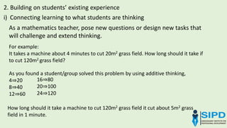 As a mathematics teacher, pose new questions or design new tasks that
will challenge and extend thinking.
2. Building on students’ existing experience
i) Connecting learning to what students are thinking
For example:
It takes a machine about 4 minutes to cut 20m2 grass field. How long should it take if
to cut 120m2 grass field?
As you found a student/group solved this problem by using additive thinking,
4⇒20
8⇒40
12⇒60
16⇒80
20⇒100
24⇒120
How long should it take a machine to cut 120m2 grass field it cut about 5m2 grass
field in 1 minute.
 