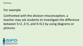 For example
Confronted with the division misconception, a
teacher may ask students to investigate the difference
between 5÷2, 2÷5, and 5÷0.2 by using diagrams or
pictures.
Continue…
 