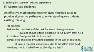 2. Building on students’ existing experience
iii) Appropriate challenge
For example
Reduce the complexity of the task for low achieving students
How long should it take a machine to cut 120m2 grass field
it cut about 5m2 grass field in 1 minute?
Increase the challenge by putting obstacles in the way of solutions,
It takes a machine about 4 minutes to cut 20m2 grass field.
How long should it take if to cut 120m2 grass field?
An effective mathematics teacher gives modified tasks to
provide alternative pathways to understanding on students
existing thinking
 
