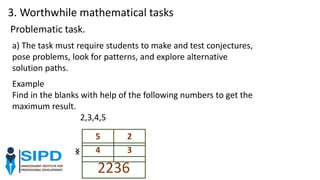 a) The task must require students to make and test conjectures,
pose problems, look for patterns, and explore alternative
solution paths.
Problematic task.
Example
Find in the blanks with help of the following numbers to get the
maximum result.
2,3,4,5
5 2
× 4 3
2236
×
3. Worthwhile mathematical tasks
 