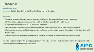 Multiplication Bingo
Resources: Button (Counter) of a different color, a copy of the game
Procedure
 The game is designed for two players, however, the Multiply Game can be played among two groups.
 All the multiple products which come in the table of 1 to 9 are placed in 6 X 6 table chart.
 A separate number sequence of 1 to 9 is placed at the end.
 Two counters are placed on the number sequence line, players can move any of the counters one by one.
 After each turn, numbers of both counters are multiplied and the player locates the product in the table chart with
his/her piece.
 The first who places 4 pieces in a row either in a vertical, horizontal or diagonal direction, wins the game.
File note: Students can play this game by using table books. After some time students will memorize the tables and will be
able to play this without the use of table books.
Handout 1:
 
