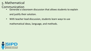 5. Mathematical
Communication
• Generate a classroom discussion that allows students to explain
and justify their solution.
• With teacher lead discussion, students learn ways to use
mathematical ideas, language, and methods.
 