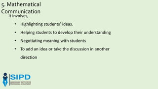 5. Mathematical
Communication
It involves,
• Highlighting students’ ideas.
• Helping students to develop their understanding
• Negotiating meaning with students
• To add an idea or take the discussion in another
direction
 