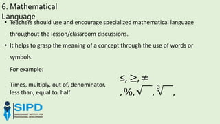6. Mathematical
Language
For example:
Times, multiply, out of, denominator,
less than, equal to, half
• Teachers should use and encourage specialized mathematical language
throughout the lesson/classroom discussions.
• It helps to grasp the meaning of a concept through the use of words or
symbols.
≤, ≥, ≠
, %, ,
3
,
 