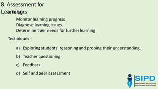 a) Exploring students’ reasoning and probing their understanding.
b) Teacher questioning
c) Feedback
d) Self and peer assessment
8. Assessment for
LearningIt helps to
Monitor learning progress
Diagnose learning issues
Determine their needs for further learning
Techniques
 