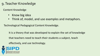 9.Teacher Knowledge
Content Knowledge
• Know big idea
• Think of, model, and use examples and metaphors.
Technological Pedagogical Content Knowledge.
It is a theory that was developed to explain the set of knowledge
that teachers need to teach their students a subject, teach
effectively, and use technology.
 