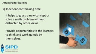i) Independent thinking time.
Arranging for learning
It helps to grasp a new concept or
solve a math problem without
distracted by other views.
Provide opportunities to the learners
to think and work quietly by
themselves.
 