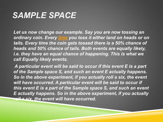 SAMPLE SPACE
Let us now change our example. Say you are now tossing an
ordinary coin. Every time you toss it either land on heads or on
tails. Every time the coin gets tossed there is a 50% chance of
heads and 50% chance of tails. Both events are equally likely,
i.e. they have an equal chance of happening. This is what we
call Equally likely events.
A particular event will be said to occur if this event E is a part
of the Sample space S, and such an event E actually happens.
So in the above experiment, if you actually roll a six, the event
will have occurred. A particular event will be said to occur if
this event E is a part of the Sample space S, and such an event
E actually happens. So in the above experiment, if you actually
roll a six, the event will have occurred.
 