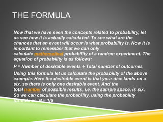 THE FORMULA
Now that we have seen the concepts related to probability, let
us see how it is actually calculated. To see what are the
chances that an event will occur is what probability is. Now it is
important to remember that we can only
calculate mathematical probability of a random experiment. The
equation of probability is as follows:
P = Number of desirable events ÷ Total number of outcomes
Using this formula let us calculate the probability of the above
example. Here the desirable event is that your dice lands on a
six, so there is only one desirable event. And the
total number of possible results, i.e. the sample space, is six.
So we can calculate the probability, using the probability
formula as, P = 1/6
 