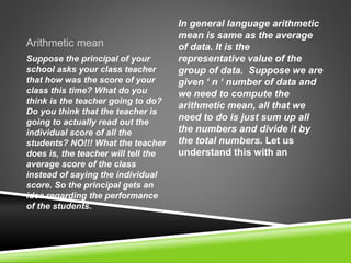 Arithmetic mean
In general language arithmetic
mean is same as the average
of data. It is the
representative value of the
group of data. Suppose we are
given ‘ n ‘ number of data and
we need to compute the
arithmetic mean, all that we
need to do is just sum up all
the numbers and divide it by
the total numbers. Let us
understand this with an
Suppose the principal of your
school asks your class teacher
that how was the score of your
class this time? What do you
think is the teacher going to do?
Do you think that the teacher is
going to actually read out the
individual score of all the
students? NO!!! What the teacher
does is, the teacher will tell the
average score of the class
instead of saying the individual
score. So the principal gets an
idea regarding the performance
of the students.
 
