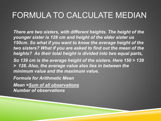 FORMULA TO CALCULATE MEDIAN
There are two sisters, with different heights. The height of the
younger sister is 128 cm and height of the elder sister us
150cm. So what if you want to know the average height of the
two sisters? What if you are asked to find out the mean of the
heights? As their total height is divided into two equal parts,
So 139 cm is the average height of the sisters. Here 150 > 139
> 128. Also, the average value also lies in between the
minimum value and the maximum value.
Formula for Arithmetic Mean
Mean =Sum of all observations
Number of observations
 