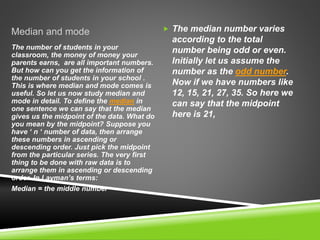 Median and mode  The median number varies
according to the total
number being odd or even.
Initially let us assume the
number as the odd number.
Now if we have numbers like
12, 15, 21, 27, 35. So here we
can say that the midpoint
here is 21,
The number of students in your
classroom, the money of money your
parents earns, are all important numbers.
But how can you get the information of
the number of students in your school .
This is where median and mode comes is
useful. So let us now study median and
mode in detail. To define the median in
one sentence we can say that the median
gives us the midpoint of the data. What do
you mean by the midpoint? Suppose you
have ‘ n ‘ number of data, then arrange
these numbers in ascending or
descending order. Just pick the midpoint
from the particular series. The very first
thing to be done with raw data is to
arrange them in ascending or descending
order. In Layman’s terms:
Median = the middle number
 