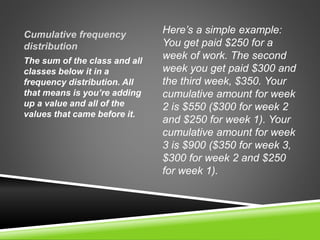 Cumulative frequency
distribution
Here’s a simple example:
You get paid $250 for a
week of work. The second
week you get paid $300 and
the third week, $350. Your
cumulative amount for week
2 is $550 ($300 for week 2
and $250 for week 1). Your
cumulative amount for week
3 is $900 ($350 for week 3,
$300 for week 2 and $250
for week 1).
The sum of the class and all
classes below it in a
frequency distribution. All
that means is you’re adding
up a value and all of the
values that came before it.
 