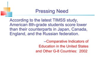 Pressing Need 
According to the latest TIMSS study, 
American 8th-grade students score lower 
than their counterparts in Japan, Canada, 
England, and the Russian federation. 
--Comparative Indicators of 
Education in the United States 
and Other G-8 Countries: 2002 
 