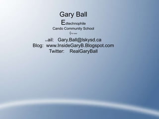 Gary Ball
             Edtechnophile
          Cando Community School
                  (For now)

      ail: Gary.Ball@lskysd.ca
     Em


Blog: www.InsideGaryB.Blogspot.com
       Twitter: RealGaryBall
 