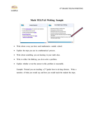 6th
GRADE TELPAS WRITING
SAMPLE
Math TELPAS Writing Sample
 Write about a way you have used mathematics outside school.
 Explain the steps you use in a mathematical process.
 Write about something you are learning in your math class.
 Write to reflect the thinking you do to solve a problem.
 Explain whether or not the answer to this problem is reasonable.
Example: Pretend you are teaching a 2nd grader how to do long division. Write a
narrative of what you would say and how you would teach the student the steps.
 