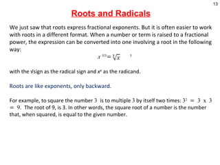 Roots and Radicals We just saw that roots express fractional exponents. But it is often easier to work with roots in a different format. When a number or term is raised to a fractional power, the expression can be converted into one involving a root in the following way: x  5/3 =  5   with the √sign as the radical sign and  x a  as the radicand . Roots are like exponents, only backward.  For example, to square the number  3  is to multiple  3  by itself two times:  3 2  = 3 x 3 = 9.  The root of 9, is 3. In other words, the square root of a number is the number that, when squared, is equal to the given number.    